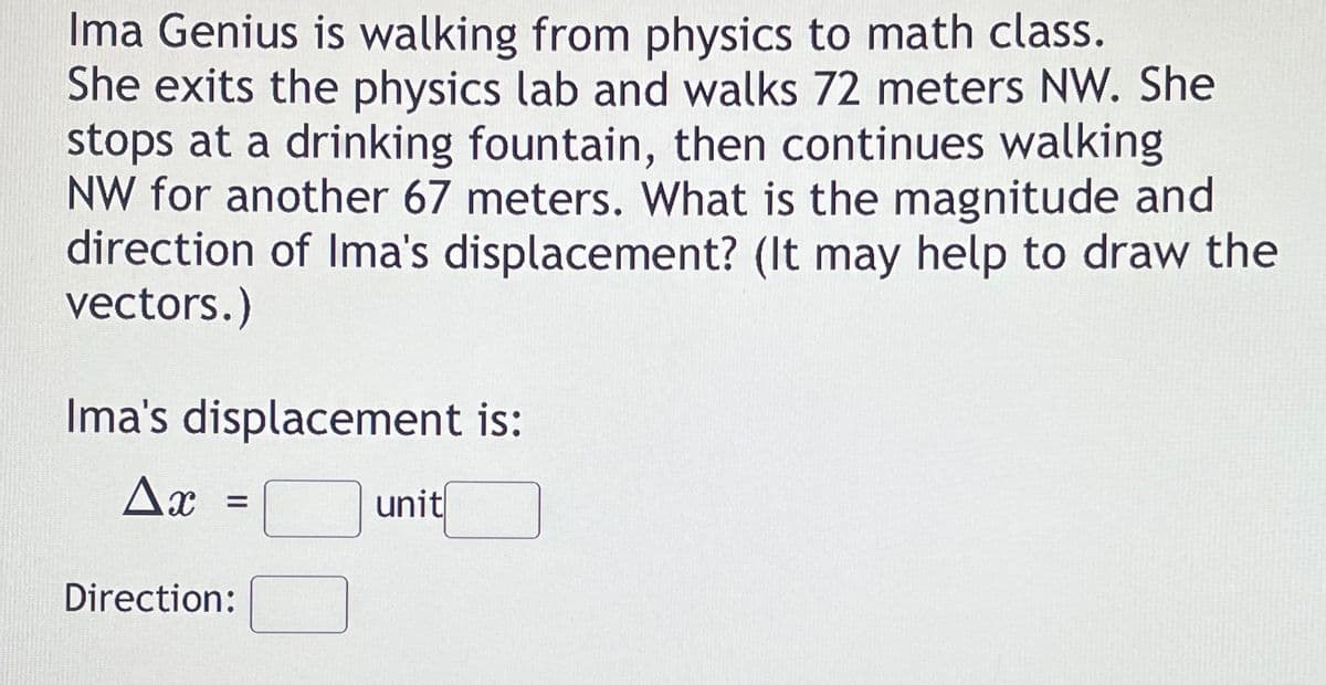 Ima Genius is walking from physics to math class.
She exits the physics lab and walks 72 meters NW. She
stops at a drinking fountain, then continues walking
NW for another 67 meters. What is the magnitude and
direction of Ima's displacement? (It may help to draw the
vectors.)
Ima's displacement is:
Ax
unit
%3D
Direction:
