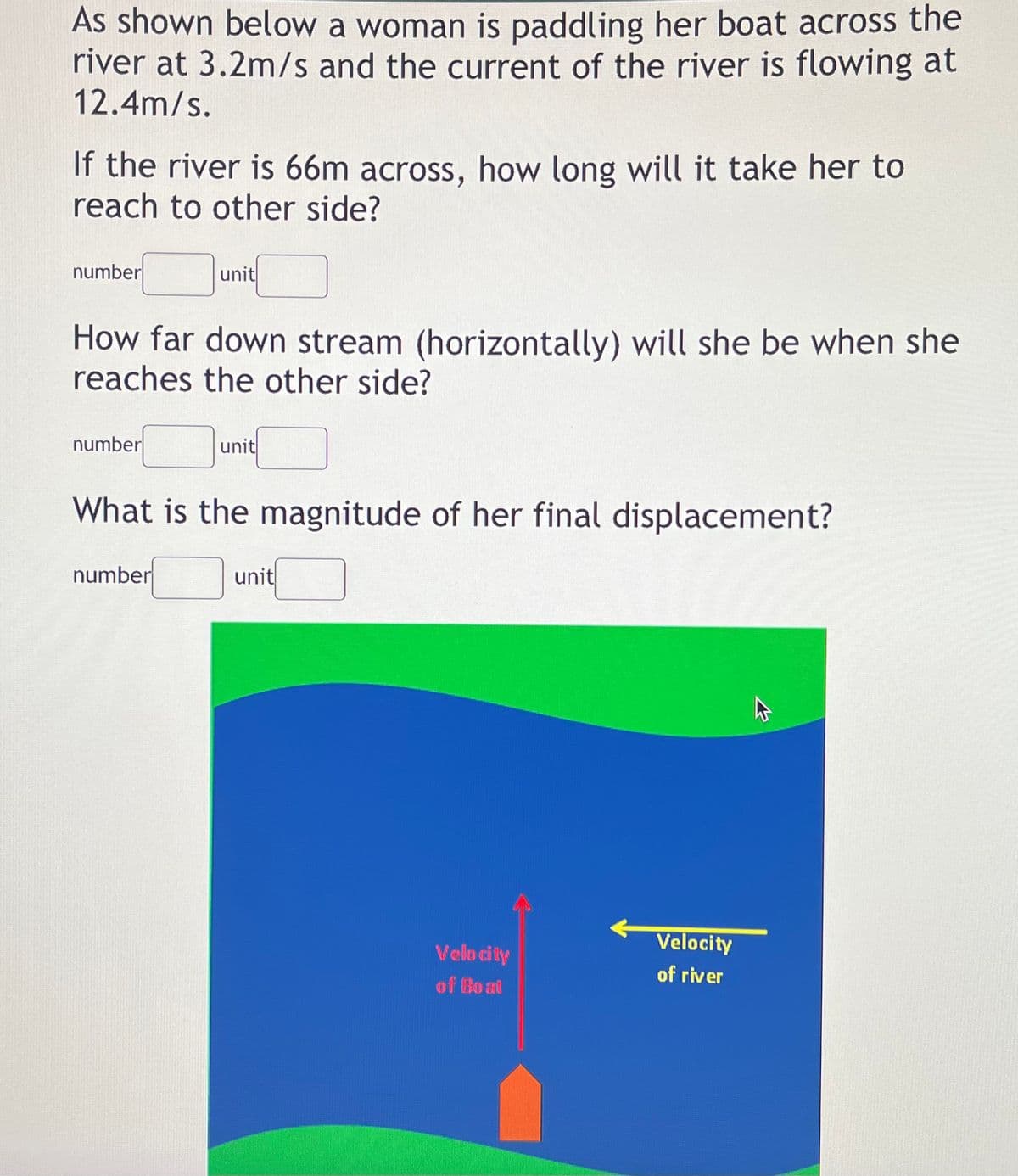 As shown below a woman is paddling her boat across the
river at 3.2m/s and the current of the river is flowing at
12.4m/s.
If the river is 66m across, how long will it take her to
reach to other side?
number
unit
How far down stream (horizontally) will she be when she
reaches the other side?
number
unit
What is the magnitude of her final displacement?
number
unit
Velocity
Velo city
of river
of Bo at
