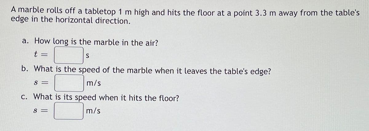 A marble rolls off a tabletop 1 m high and hits the floor at a point 3.3 m away from the table's
edge in the horizontal direction.
a. How long is the marble in the air?
t =
S
b. What is the speed of the marble when it leaves the table's edge?
S =
m/s
C. What is its speed when it hits the floor?
S =
m/s
