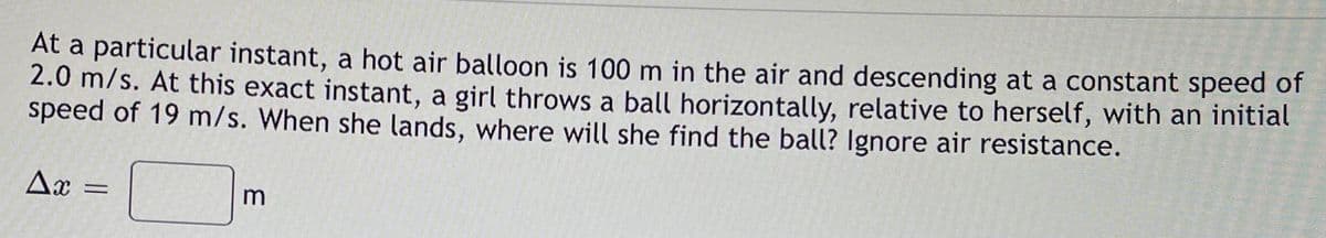 At a particular instant, a hot air balloon is 100 m in the air and descending at a constant speed of
2.0 m/s. At this exact instant, a girl throws a ball horizontally, relative to herself, with an initial
speed of 19 m/s. When she lands, where will she find the ball? Ignore air resistance.
Ax
m
