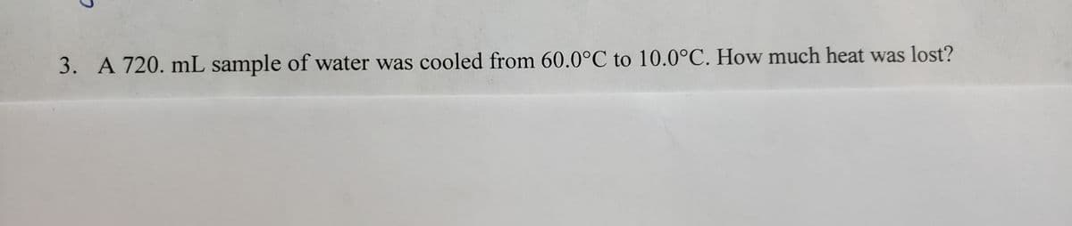3. A 720. mL sample of water was cooled from 60.0°C to 10.0°C. How much heat was lost?
