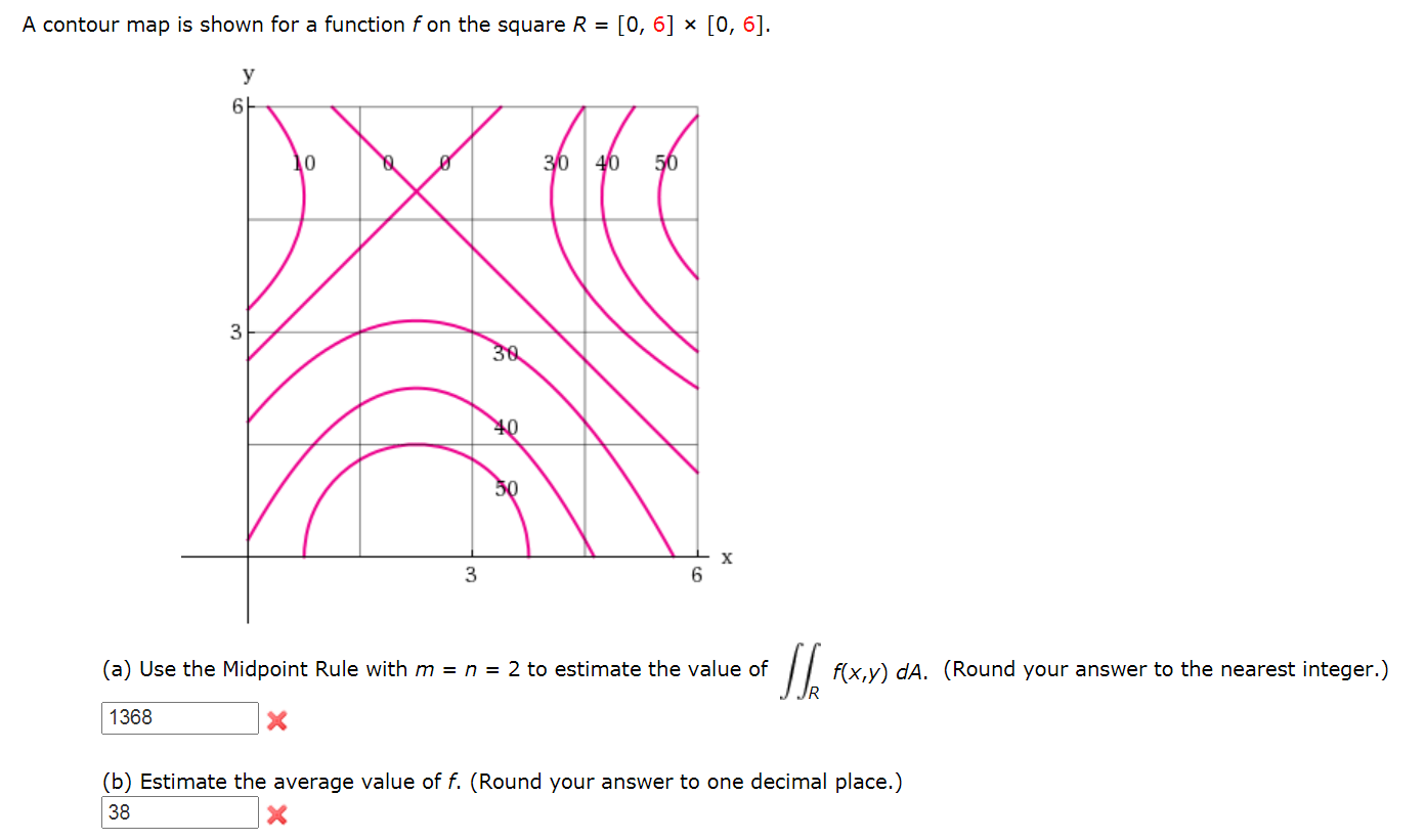 A contour map is shown for a function f on the square R =
[0, 6] × [0, 6].
y
30 40
56
3
30
50
3
(a) Use the Midpoint Rule with m = n = 2 to estimate the value of
f(x,y) dA. (Round your answer to the nearest integer.)
1368
(b) Estimate the average value of f. (Round your answer to one decimal place.)
38
