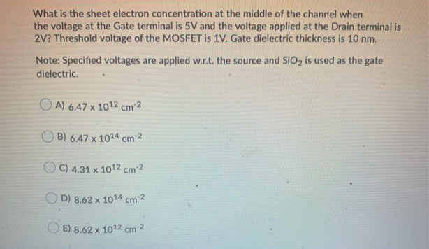 What is the sheet electron concentration at the middle of the channel when
the voltage at the Gate terminal is 5V and the voltage applied at the Drain terminal is
2V? Threshold voltage of the MOSFET is 1V. Gate dielectric thickness is 10 nm.
Note: Specified voltages are applied w.r.t. the source and SIO2 is used as the gate
dielectric.
O A) 6,47 x 1012 cm²2
O B) 6.47 x 1014 cm 2
C) 4.31 x 1012 cm²2
D) 8.62 x 1014 cm 2
E) 8.62 x :
1012 cm2

