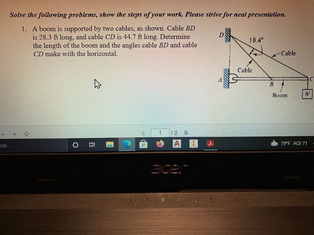 Solve the following problems, show the steps of your work. Please strive for neat presentation.
1. A boom is supported by two cables, as shown. Cable BD
is 28.3 ft long, and cable CD is 44.7 ft long. Determine
the length of the boom and the angles cable BD and cable
18.4°
CD make with the horizontal.
Cable
Cable
Boom
1
12
rch
A 人
79°F AQI 71
acen
ASP |
