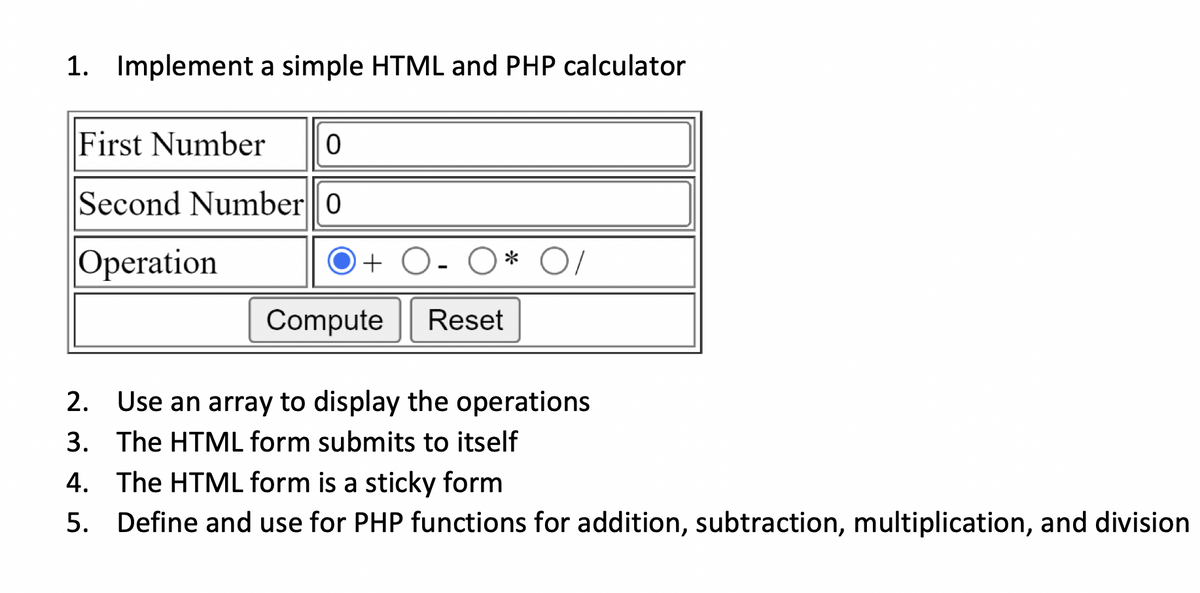 1. Implement a simple HTML and PHP calculator
First Number
Second Number0
Operation
+ O- O * O/
Compute
Reset
2. Use an array to display the operations
3. The HTML form submits to itself
4. The HTML form is a sticky form
5.
Define and use for PHP functions for addition, subtraction, multiplication, and division
