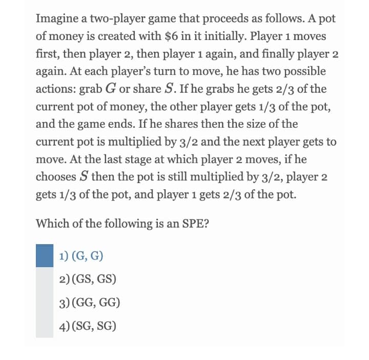 Imagine a two-player game that proceeds as follows. A pot
of money is created with $6 in it initially. Player 1 moves
first, then player 2, then player 1 again, and finally player 2
again. At each player's turn to move, he has two possible
actions: grab G or share S. If he grabs he gets 2/3 of the
current pot of money, the other player gets 1/3 of the pot,
and the game ends. If he shares then the size of the
current pot is multiplied by 3/2 and the next player gets to
move. At the last stage at which player 2 moves, if he
chooses S then the pot is still multiplied by 3/2, player 2
gets 1/3 of the pot, and player 1 gets 2/3 of the pot.
Which of the following is an SPE?
1) (G, G)
2) (GS, GS)
3) (GG, GG)
4) (SG, SG)
