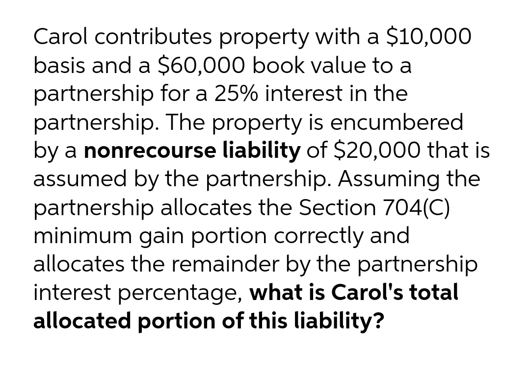 Carol contributes property with a $10,000
basis and a $60,000 book value to a
partnership for a 25% interest in the
partnership. The property is encumbered
by a nonrecourse liability of $20,000 that is
assumed by the partnership. Assuming the
partnership allocates the Section 704(C)
minimum gain portion correctly and
allocates the remainder by the partnership
interest percentage, what is Carol's total
allocated portion of this liability?
