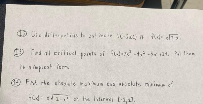 12 Use differentials to est imate fl-2.01) it fCx): x7-x.
(13
Find all critical points of flx) - 2x -4x -5x +14, Put the m
in s implest form,
14 Find the absolute max im um and absolute minimum of
flx) = xV1-x² on the interval E-1,1.
