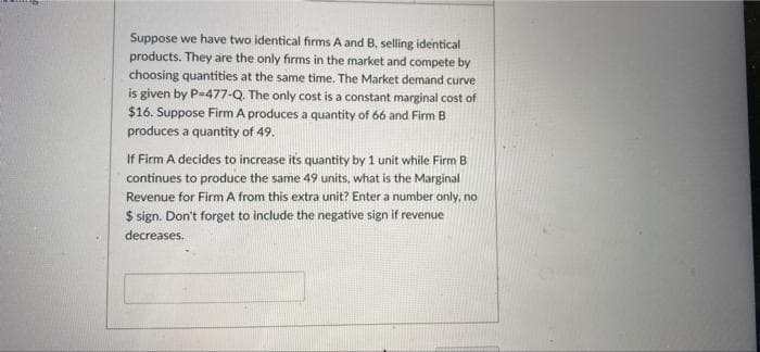 Suppose we have two identical firms A and B, selling identical
products. They are the only firms in the market and compete by
choosing quantities at the same time. The Market demand curve
is given by P=477-Q. The only cost is a constant marginal cost of
$16. Suppose Firm A produces a quantity of 66 and Firm B
produces a quantity of 49.
If Firm A decides to increase its quantity by 1 unit while Firm B
continues to produce the same 49 units, what is the Marginal
Revenue for Firm A from this extra unit? Enter a number only, no
$ sign. Don't forget to include the negative sign if revenue
decreases.
