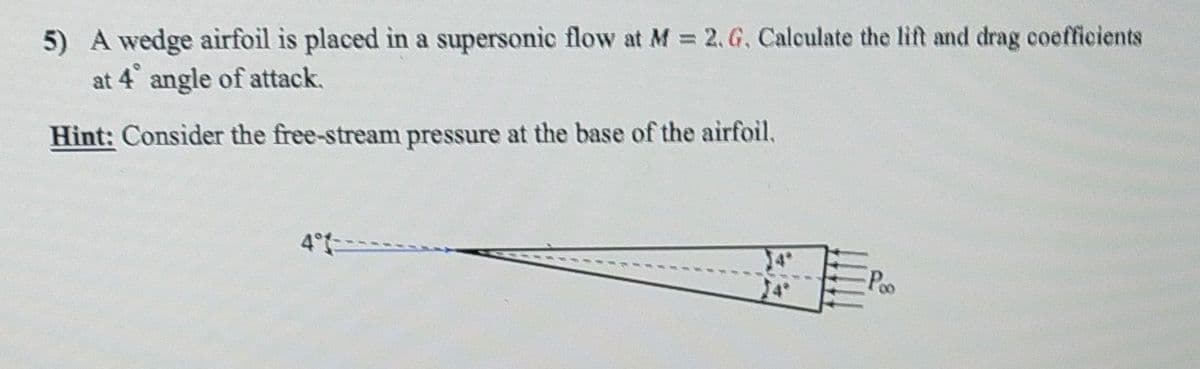 5) A wedge airfoil is placed in a supersonic flow at M 2, G, Calculate the lift and drag coefficients
at 4 angle of attack,
Hint: Consider the free-stream pressure at the base of the airfoil,
4°-
Poo
24
