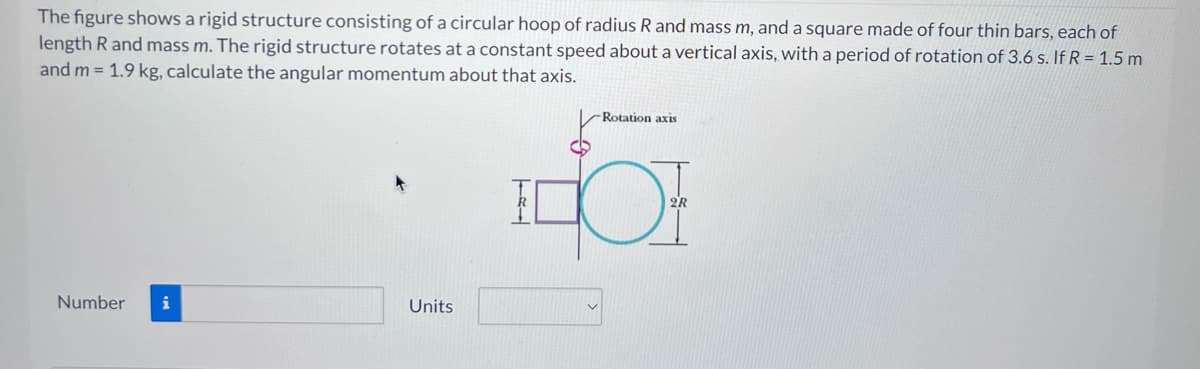 The figure shows a rigid structure consisting of a circular hoop of radius R and mass m, and a square made of four thin bars, each of
length R and mass m. The rigid structure rotates at a constant speed about a vertical axis, with a period of rotation of 3.6 s. If R = 1.5 m
and m= 1.9 kg, calculate the angular momentum about that axis.
Number i
Units
TEL
-Rotation axis
2R
