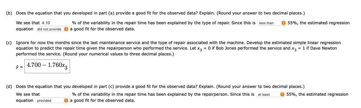 (b) Does the equation that you developed in part (a) provide a good fit for the observed data? Explain. (Round your answer to two decimal places.)
We see that 4.10
% of the variability in the repair time has been explained by the type of repair. Since this is less than
O 55%, the estimated regression
equation did not provide O a good fit for the observed data.
(c) Ignore for now the months since the last maintenance service and the type of repair associated with the machine. Develop the estimated simple linear regression
equation to predict the repair time given the repairperson who performed the service. Let x3
performed the service. (Round your numerical values to three decimal places.)
= 0 if Bob Jones performed the service and x,
= 1 if Dave Newton
4.700 – 1.760x3
(d) Does the equation that you developed in part (c) provide a good fit for the observed data? Explain. (Round your answer to two decimal places.)
We see that
% of the variability in the repair time has been explained by the repairperson. Since this is at least
O 55%, the estimated regression
equation provided
O a good fit for the observed data.
