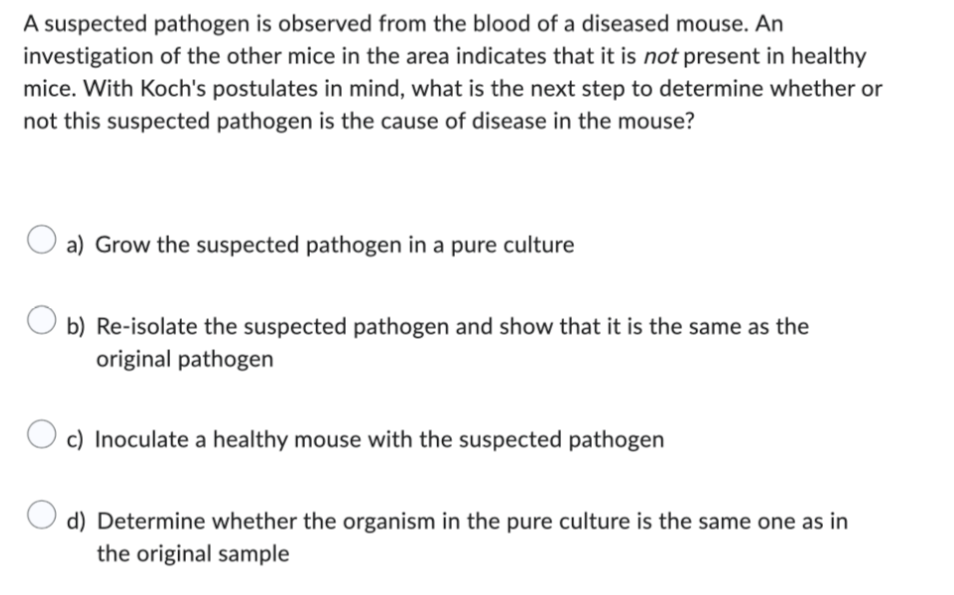 A suspected pathogen is observed from the blood of a diseased mouse. An
investigation of the other mice in the area indicates that it is not present in healthy
mice. With Koch's postulates in mind, what is the next step to determine whether or
not this suspected pathogen is the cause of disease in the mouse?
a) Grow the suspected pathogen in a pure culture
Ob) Re-isolate the suspected pathogen and show that it is the same as the
original pathogen
c) Inoculate a healthy mouse with the suspected pathogen
O d) Determine whether the organism in the pure culture is the same one as in
the original sample