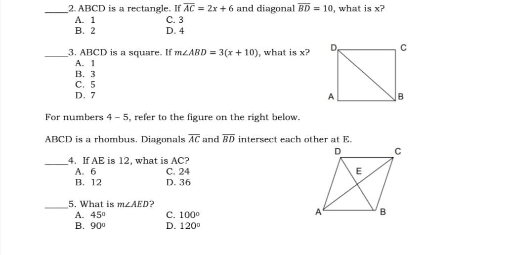 2. ABCD is a rectangle. If AC = 2x + 6 and diagonal BD = 10, what is x?
A. 1
В. 2
С. З
D. 4
C
_3. ABCD is a square. If mLABD = 3(x + 10), what is x?
A. 1
В. З
С. 5
D. 7
A
For numbers 4 – 5, refer to the figure on the right below..
ABCD is a rhombus. Diagonals AC and BD intersect each other at E.
4. If AE is 12, what is AC?
А. 6
В. 12
С. 24
D. 36
5. What is MLAED?
A. 450
В. 900
С. 1000
D. 120°
