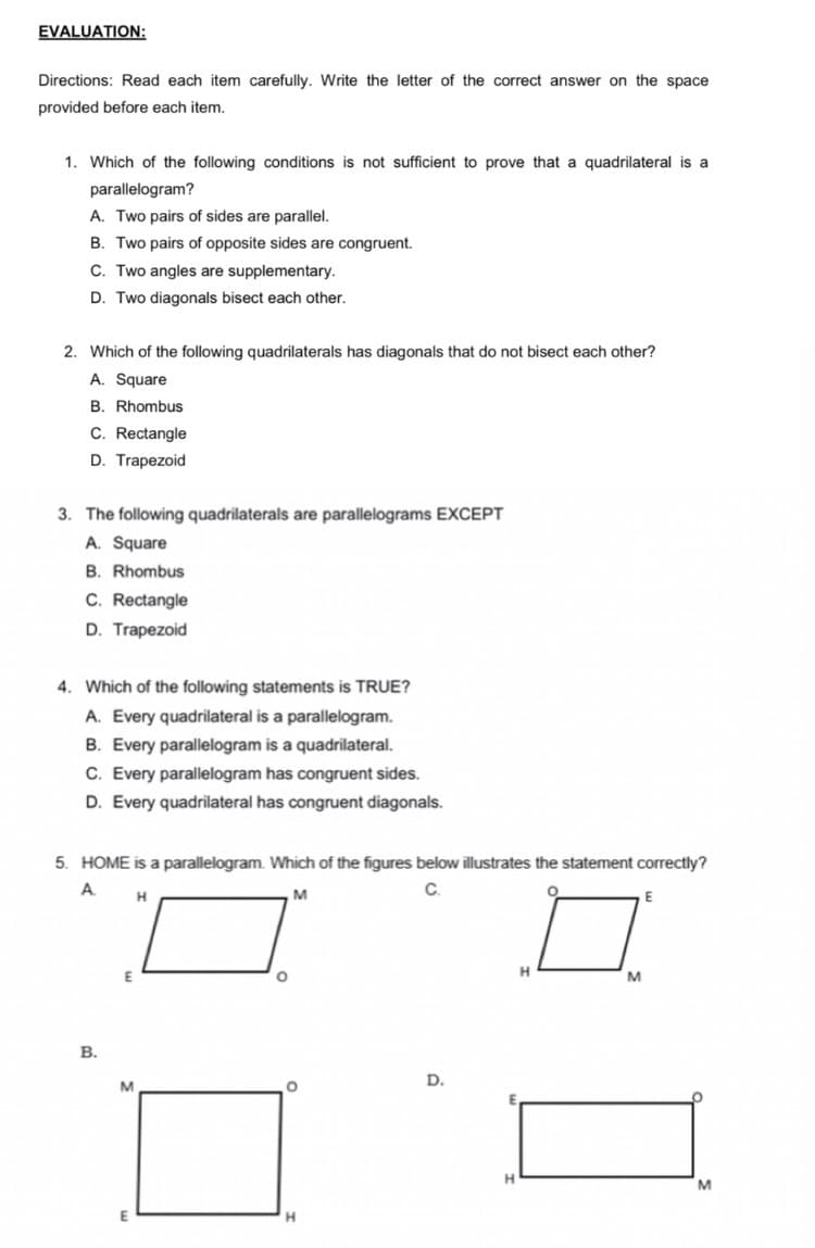 EVALUATION:
Directions: Read each item carefully. Write the letter of the correct answer on the space
provided before each item.
1. Which of the following conditions is not sufficient to prove that a quadrilateral is a
parallelogram?
A. Two pairs of sides are parallel.
B. Two pairs of opposite sides are congruent.
C. Two angles are supplementary.
D. Two diagonals bisect each other.
2. Which of the following quadrilaterals has diagonals that do not bisect each other?
A. Square
B. Rhombus
C. Rectangle
D. Trapezoid
3. The following quadrilaterals are parallelograms EXCEPT
A. Square
B. Rhombus
C. Rectangle
D. Trapezoid
4. Which of the following statements is TRUE?
A. Every quadrilateral is a parallelogram.
B. Every parallelogram is a quadrilateral.
C. Every parallelogram has congruent sides.
D. Every quadrilateral has congruent diagonals.
5. HOME is a parallelogram. Which of the figures below illustrates the statement correctly?
A.
C.
H.
M
E
M
В.
D.
