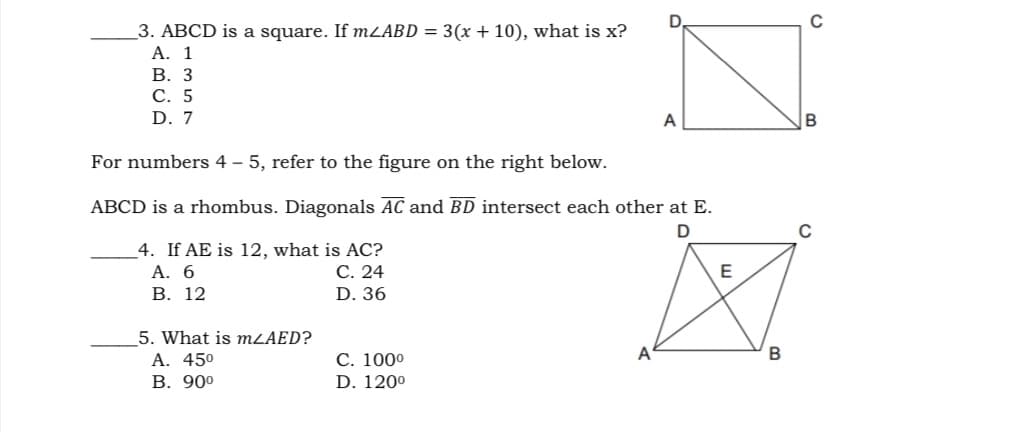 C
3. ABCD is a square. If mZABD = 3(x + 10), what is x?
А. 1
В. 3
С. 5
D. 7
A
For numbers 4 – 5, refer to the figure on the right below.
ABCD is a rhombus. Diagonals AC and BD intersect each other at E.
4. If AE is 12, what is AC?
А. 6
В. 12
С. 24
D. 36
5. What is MLAED?
A. 450
В. 900
A
С. 1000
D. 1200
