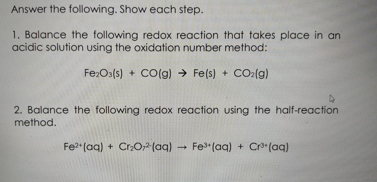 Answer the following. Show each step.
1. Balance the following redox reaction that takes place in an
acidic solution using the oxidation number method:
Fe2O3(s) + CO(g) → Fe(s) + CO2(g)
2. Balance the following redox reaction using the half-reaction
method.
Fe (aq) + Cr202 (aq)
Fe (aq) + Cr**(aq)
