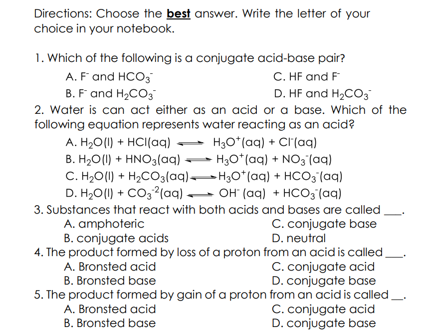 Directions: Choose the best answer. Write the letter of your
choice in your notebook.
1. Which of the following is a conjugate acid-base pair?
C. HF and F
D. HF and H2CO3
A. F and HCO3
B. F and H2CO3
2. Water is can act either as an acid or a base. Which of the
following equation represents water reacting as an acid?
H3O*(aq) + Cl(aq)
H30*(aq) + NO3(aq)
C. H2O(1) + H2CO3(aq)=H3O* (aq) + HCO3 (aq)
- OH (aq) + HCO3 (aq)
A. H20 (1) + HCI(aq)
B. H20(1) + HNO3(aq)
D. H20 (1) + CO32(aq)
3. Substances that react with both acids and bases are called
A. amphoteric
B. conjugate acids
C. conjugate base
D. neutral
4. The product formed by loss of a proton from an acid is called,
C. conjugate acid
D. conjugate base
5. The product formed by gain of a proton from an acid is called
C. conjugate acid
D. conjugate base
A. Bronsted acid
B. Bronsted base
A. Bronsted acid
B. Bronsted base
