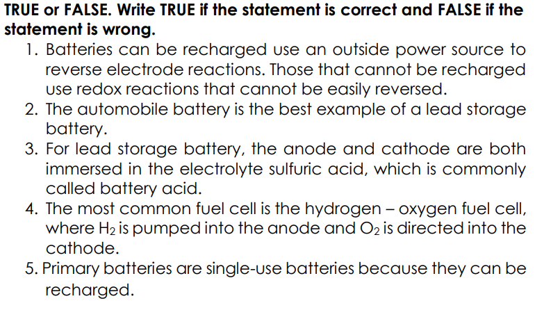 TRUE or FALSE. Write TRUE if the statement is correct and FALSE if the
statement is wrong.
1. Batteries can be recharged use an outside power Source to
reverse electrode reactions. Those that cannot be recharged
use redox reactions that cannot be easily reversed.
2. The automobile battery is the best example of a lead storage
battery.
3. For lead storage battery, the anode and cathode are both
immersed in the electrolyte sulfuric acid, which is commonly
called battery acid.
4. The most common fuel cell is the hydrogen – oxygen fuel cell,
where H2 is pumped into the anode and O2 is directed into the
cathode.
5. Primary batteries are single-use batteries because they can be
recharged.
