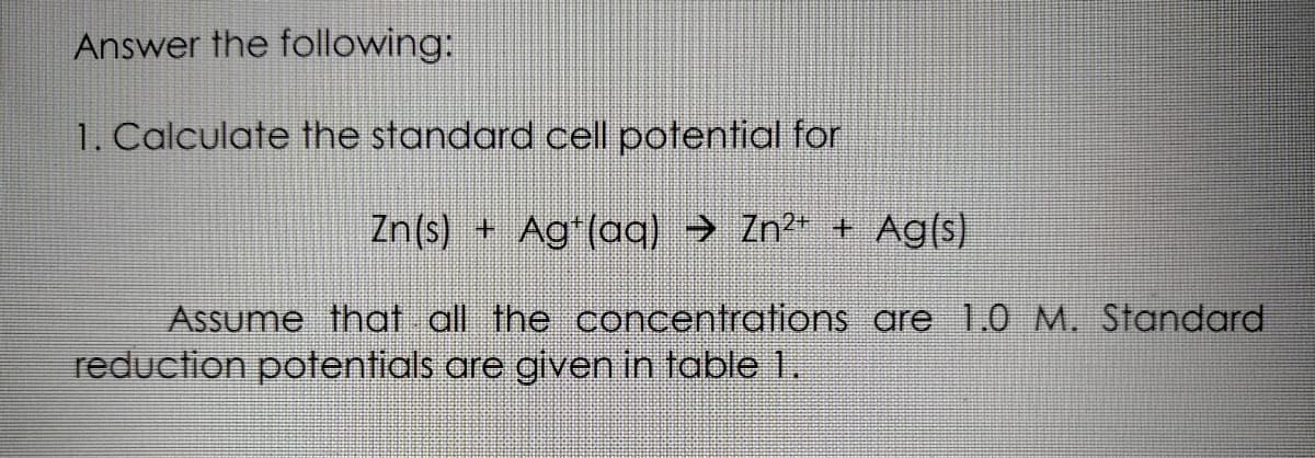 Answer the following:
1. Calculate the standard cell potential for
Zn(s) + Ag(oaq) → Zn" + Ag(s)
Assume that all the concentrations are 1.0 M. Standard
reduction potentials are given in table 1.
