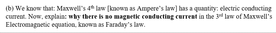 (b) We know that: Maxwell's 4th law [known as Ampere's law] has a quantity: electric conducting
current. Now, explain: why there is no magnetic conducting current in the 3rd law of Maxwell’s
Electromagnetic equation, known as Faraday's law.

