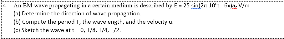 4. An EM wave propagating in a certain medium is described by E = 25 sin(2n 10st - 6x)a, V/m
(a) Determine the direction of wave propagation.
(b) Compute the period T, the wavelength, and the velocity u.
(c) Sketch the wave at t = 0, T/8, T/4, T/2.
www
