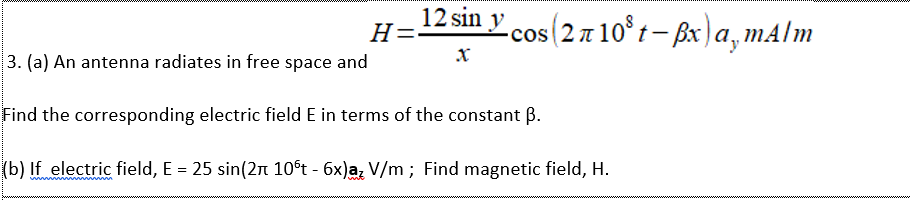 12 sin y cos(2 7 10® t– ßx) a, mA/m
H=
|3. (a) An antenna radiates in free space and
Find the corresponding electric field E in terms of the constant ß.
(b) If electric field, E = 25 sin(2n 10ºt - 6x)a, V/m ; Find magnetic field, H.
%3D
