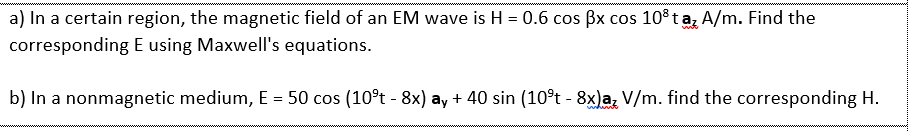 a) In a certain region, the magnetic field of an EM wave is H = 0.6 cos Bx cos 10° ta, A/m. Find the
corresponding E using Maxwell's equations.
b) In a nonmagnetic medium, E = 50 cos (10°t - 8x) ay + 40 sin (10°t - 8x)a, V/m. find the corresponding H.
%3D
whint
