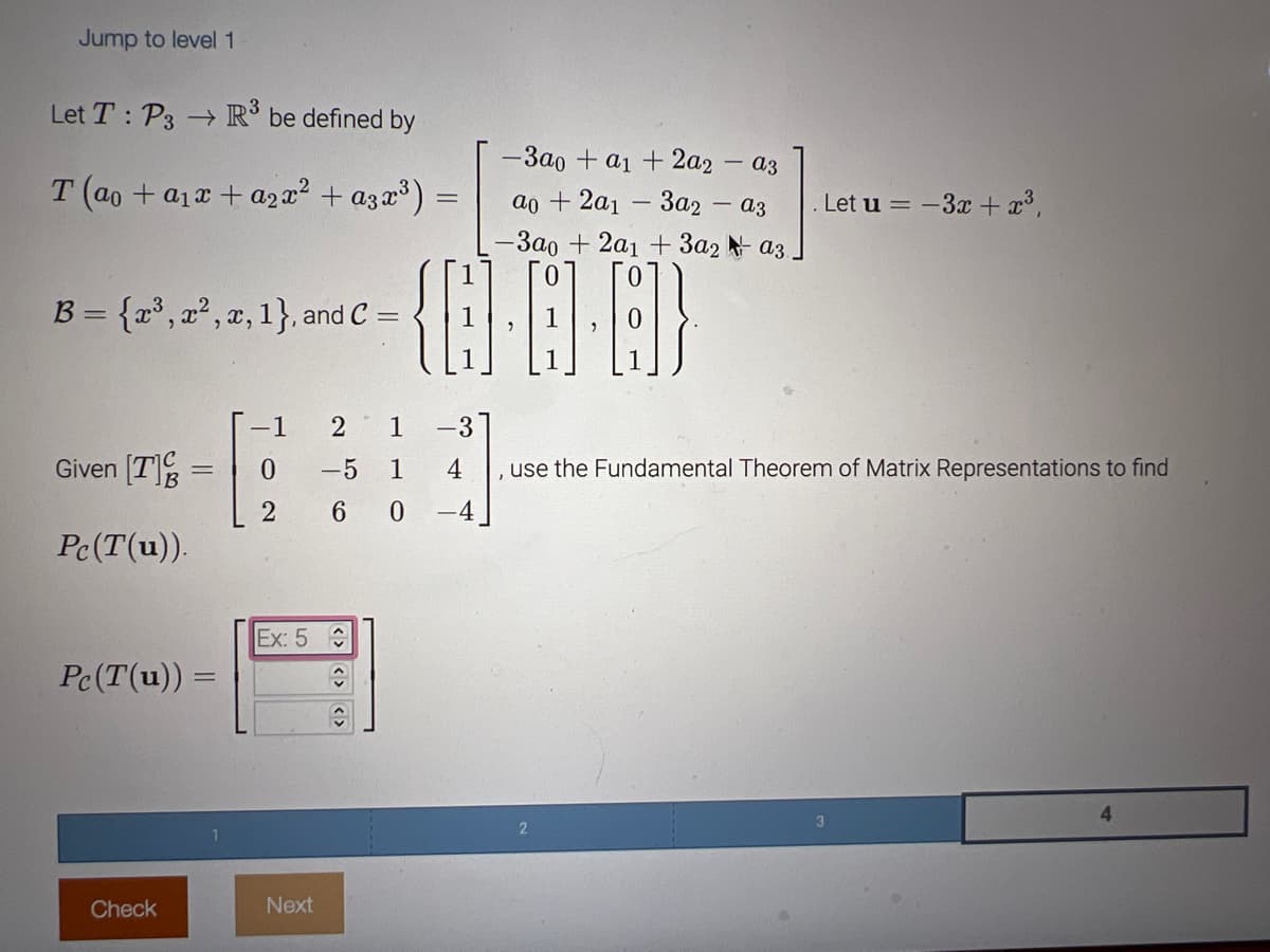 Jump to level 1
Let T: P3 → R³ be defined by
T (ao + a₁x + a2x² + a3x³)
B = {x³, x², x, 1}, and C =
Given [T] =
Pc(T(u)).
Pc (T(u)) =
Check
Ex: 5
2 1 -3
-1
0 -5 1
2 6 0 -4.
4
Next
-
↑
-3ao + a1 + 2a2-a3
ao + 2a1 3a2 a3
-3ao + 2a1 + 3a2a3.
{Q}··A)
. Let u = -3x + x³,
use the Fundamental Theorem of Matrix Representations to find
2
4