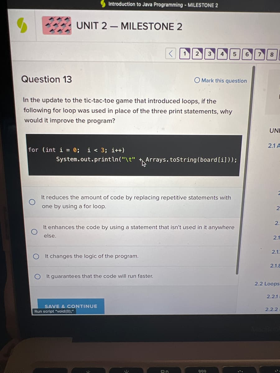 Question 13
Introduction to Java Programming - MILESTONE 2
UNIT 2-MILESTONE 2
for (int i = 0; i < 3; i++)
In the update to the tic-tac-toe game that introduced loops, if the
following for loop was used in place of the three print statements, why
would it improve the program?
2 3 4
System.out.println("\t" Arrays.toString (board [i]));
It reduces the amount of code by replacing repetitive statements with
one by using a for loop.
It changes the logic of the program.
It guarantees that the code will run faster.
SAVE & CONTINUE
Run script "void(0);"
O Mark this question
It enhances the code by using a statement that isn't used in it anywhere
else.
5
DOD
6
7
8
UNI
2.1 A
2
2.
2.1
2.1.3
2.1.8
2.2 Loops
2.2.1
2.2.2
