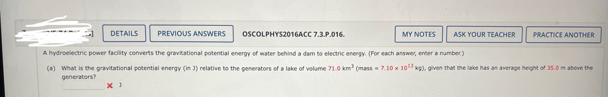 DETAILS
PREVIOUS ANSWERS
X J
OSCOLPHYS2016ACC 7.3.P.016.
MY NOTES
ASK YOUR TEACHER
PRACTICE ANOTHER
A hydroelectric power facility converts the gravitational potential energy of water behind a dam to electric energy. (For each answer, enter a number.)
(a) What is the gravitational potential energy (in J) relative to the generators of a lake of volume 71.0 km³ (mass = 7.10 x 1013 kg), given that the lake has an average height of 35.0 m above the
generators?