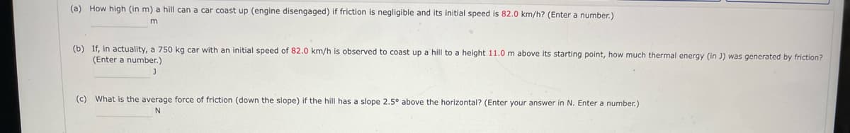 (a) How high (in m) a hill can a car coast up (engine disengaged) if friction is negligible and its initial speed is 82.0 km/h? (Enter a number.)
m
(b) If, in actuality, a 750 kg car with an initial speed of 82.0 km/h is observed to coast up a hill to a height 11.0 m above its starting point, how much thermal energy (in J) was generated by friction?
(Enter a number.)
J
(c) What is the average force of friction (down the slope) if the hill has a slope 2.5° above the horizontal? (Enter your answer in N. Enter a number.)
N