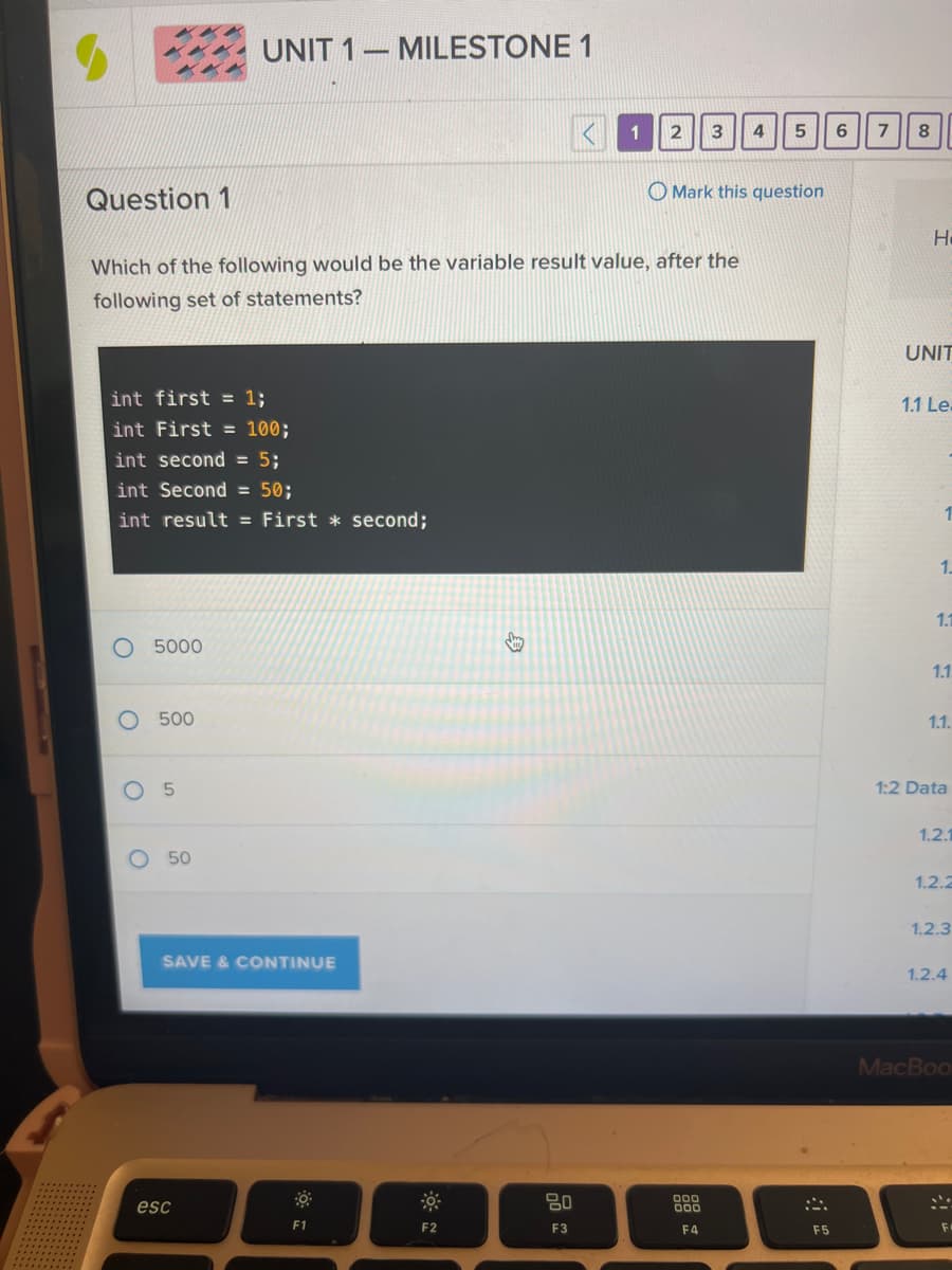 Question 1
O
int first = 1;
int First = 100;
int second = 5;
int Secon = 50;
int result = First second;
O
5000
Which of the following would be the variable result value, after the
following set of statements?
500
5
UNIT 1-
-
50
SAVE & CONTINUE
esc
MILESTONE 1
F1
F2
B
1
80
F3
2 3
4
Mark this question
000
000
F4
5
F5
6
7
8
H
UNIT
1.1 Le.
1.
1.1
1.1.
1.1.
1:2 Data
1.2.1
1.2.2
1.2.3
1.2.4
MacBoo
.'.
F