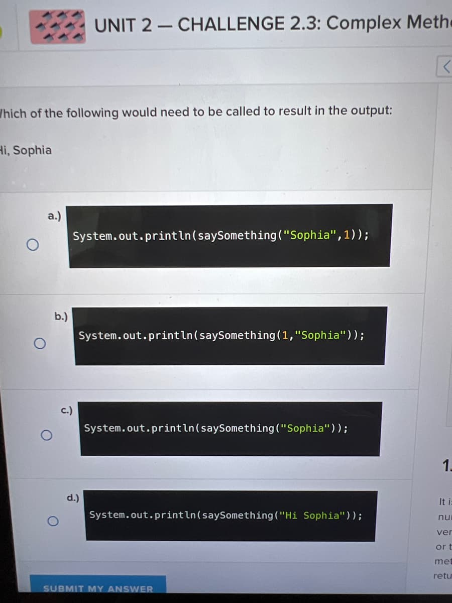 Which of the following would need to be called to result in the output:
Hi, Sophia
a.)
b.)
UNIT 2 CHALLENGE 2.3: Complex Methe
K
System.out.println(say Something ("Sophia",1));
System.out.println(say Something (1,"Sophia"));
d.)
System.out.println(saySomething ("Sophia"));
System.out.println(say Something ("Hi Sophia"));
SUBMIT MY ANSWER
1.
It i:
nu
ver
or t
met
retu