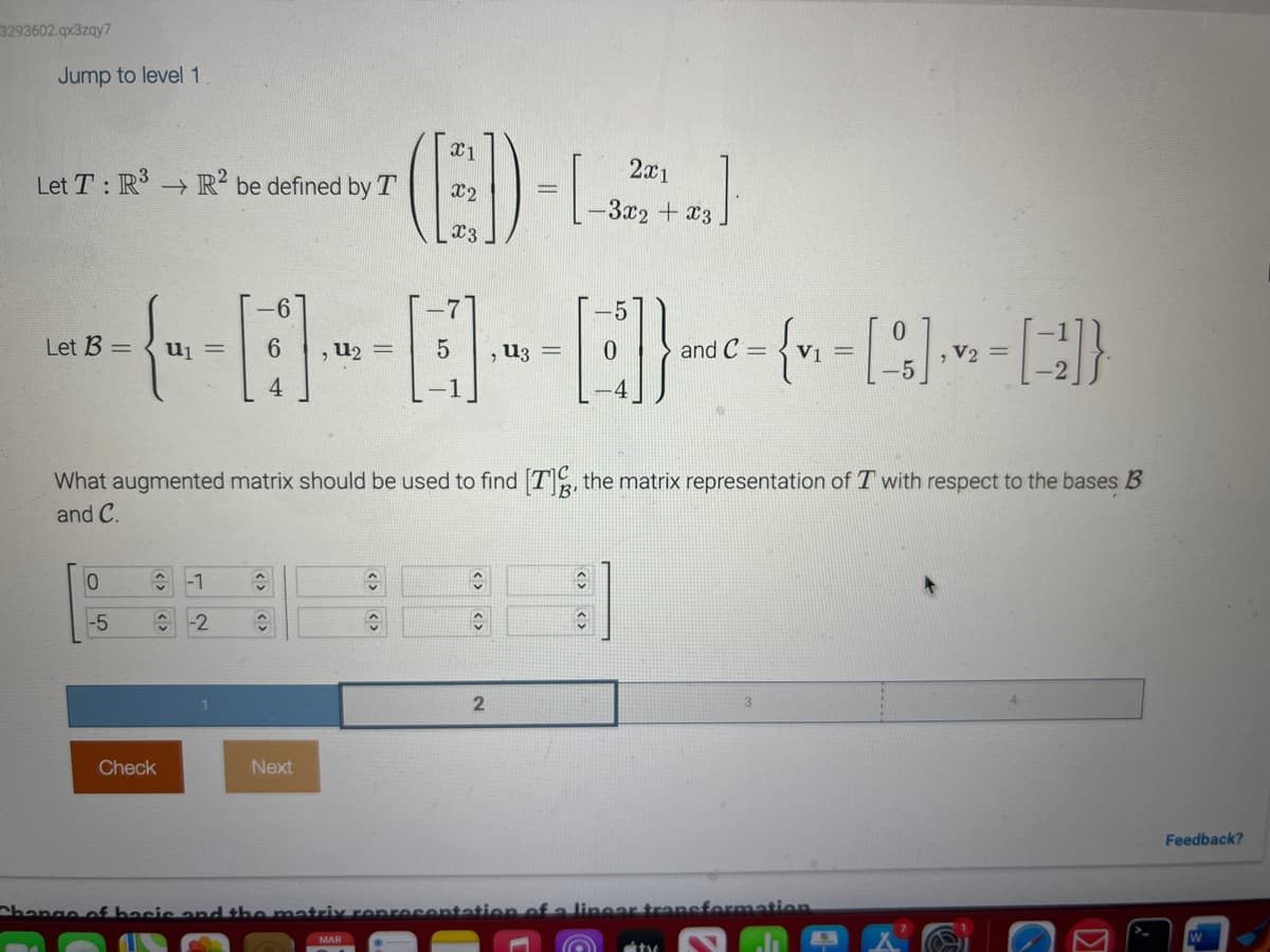 3293602.qx3zqy7
Jump to level 1
Let T: R³ R2 be defined by T
-6
-5
Let B =
-{- - - - - - - []} --(~-~-~])
= { = = }
=
, =
5
and C=
,
, V₂
4
What augmented matrix should be used to find [7], the matrix representation of T with respect to the bases B
and C.
B'
0
-5
-1
î -2
Check
î
ŵ
Next
2x1
(ED-LJ
-3x2 + x3
A
C
MAR
C
C
2
C
Change of basic and the matri representation of a lineer transformation
átv
Feedback?
W