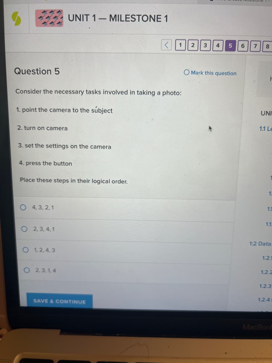 Question 5
Consider the necessary tasks involved in taking a photo:
1. point the camera to the subject
2. turn on camera
3. set the settings on the camera
4. press the button
UNIT 1 MILESTONE 1
Place these steps in their logical order.
4, 3, 2, 1
2,3,4,1
O 1,2,4,3
O2,3,1,4
SAVE & CONTINUE
2 3 4
5
Mark this question
6
7 8
F
UNI
1.1 Le
1.
1.1
1.1.
1:2 Data
1.2.1
1.2.2
1.2.3
1.2.4
MacBook