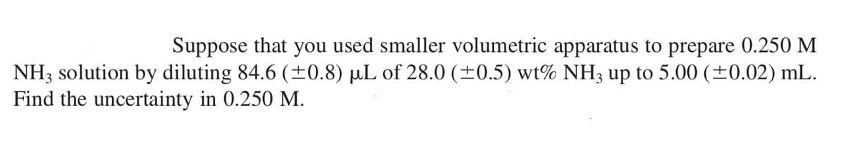 Suppose that you used smaller volumetric apparatus to prepare 0.250 M
NH3 solution by diluting 84.6 (±0.8) µL of 28.0 (±0.5) wt% NH3 up to 5.00 (±0.02) mL.
Find the uncertainty in 0.250 M.