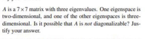 A is a 7x7 matrix with three eigenvalues. One eigenspace is
two-dimensional, and one of the other eigenspaces is three-
dimensional. Is it possible that A is not diagonalizable? Jus-
tify your answer.
