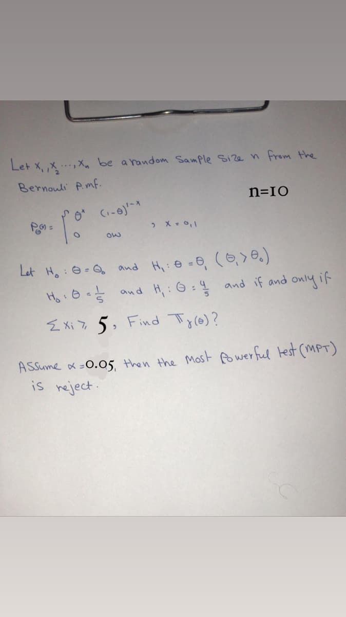 Let x, ,x,Xn be a random Sample Size n from the
Bernouli P.mf.
n=IO
and Hi:@ =0, (6,>0.)
Ho:0- and H,: 6:4 and if and
Let H,: 0= O
only if
E Xi 7 5, Find T
y(e)?
ASSume ox-0.05, then the Most fowerful lest (mPT)
is neject.
