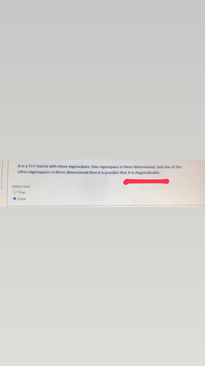 A is a 7x7 matrix with three eigenvalues. One eigenspace is three dimensional, and one of the
other eigenspaces is three dimensional then it is possible that A is diagonalizable.
Select one:
O True
False
