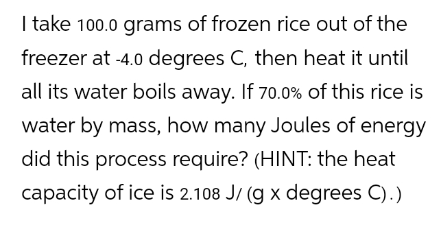 I take 100.0 grams of frozen rice out of the
freezer at -4.0 degrees C, then heat it until
all its water boils away. If 70.0% of this rice is
water by mass, how many Joules of energy
did this process require? (HINT: the heat
capacity of ice is 2.108 J/ (g x degrees C).)