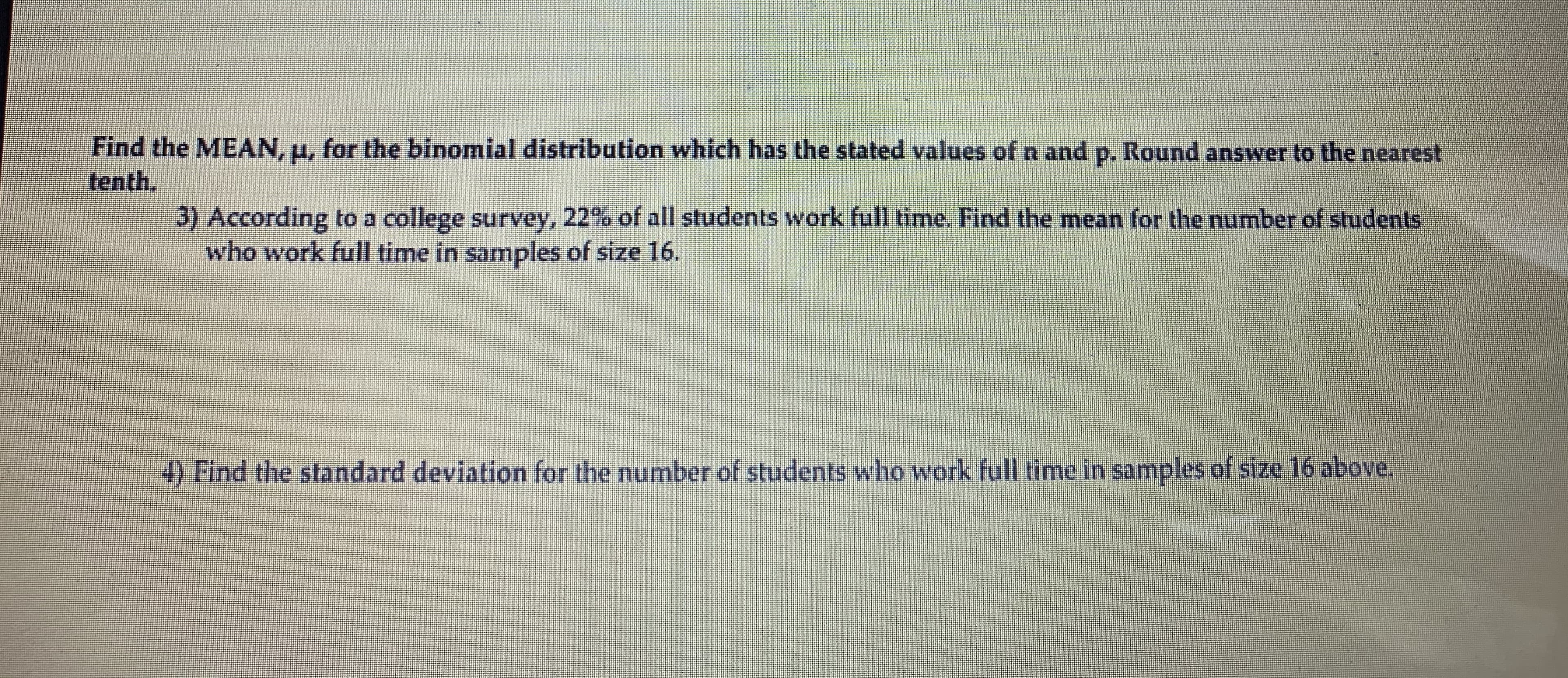 Find the MEAN, u, for the binomial distribution which has the stated values of n and p. Round answer to the nearest
tenth,
3) According to a college survey, 22% of all students work full time. Find the mean for the number of students
who work full time in samples of size 16.
4) Find the standard deviation for the number of students who work full time in samples of size 16 above.
