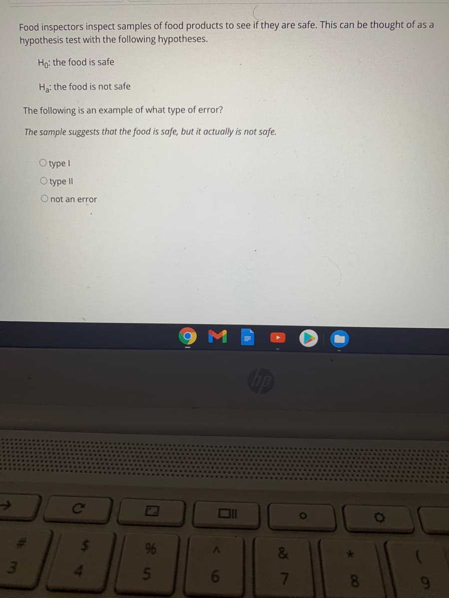 Food inspectors inspect samples of food products to see if they are safe. This can be thought of as a
hypothesis test with the following hypotheses.
Ho: the food is safe
Ha: the food is not safe
The following is an example of what type of error?
The sample suggests that the food is safe, but it actually is not safe.
O type I
O type II
O not an error
M
Ce
%
&
3.
5
7
8
60
00
16
%27
