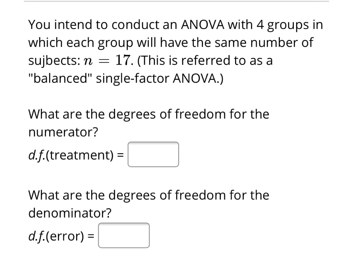 You intend to conduct an ANOVA with 4 groups in
which each group will have the same number of
sujbects: n = 17. (This is referred to as a
"balanced" single-factor ANOVA.)
What are the degrees of freedom for the
numerator?
d.f.(treatment):
What are the degrees of freedom for the
denominator?
d.f.(error) =
