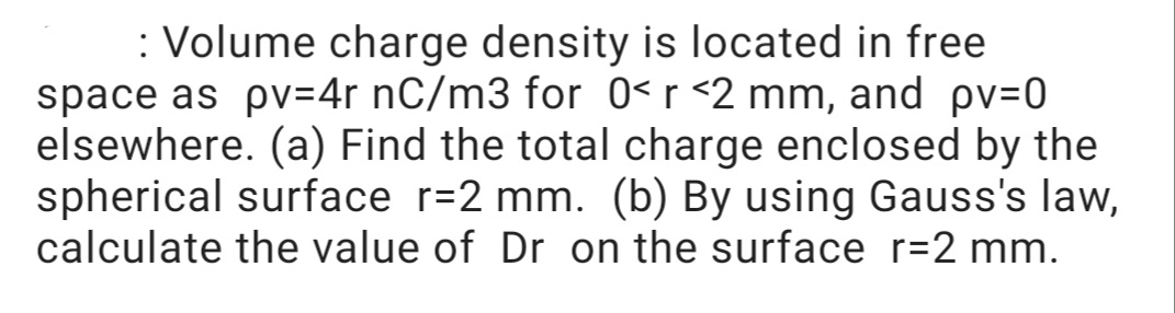 : Volume charge density is located in free
space as pv=4r nC/m3 for 0< r <2 mm, and pv=0
elsewhere. (a) Find the total charge enclosed by the
spherical surface r=2 mm. (b) By using Gauss's law,
calculate the value of Dr on the surface r=2 mm.
