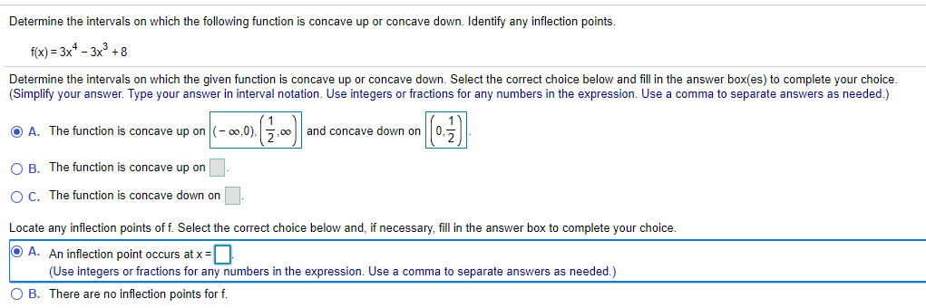 Determine the intervals on which the following function is concave up or concave down. Identify any inflection points.
f(x) = 3x* – 3x +8
Determine the intervals on which the given function is concave up or concave down. Select the correct choice below and fill in the answer box(es) to complete your choice.
(Simplify your answer. Type your answer in interval notation. Use integers or fractions for any numbers in the expression. Use a comma to separate answers as needed.)
O A. The function is concave up on
(- 00,0)
5,00
and concave down on || 0,5
O B. The function is concave up on
O C. The function is concave down on
Locate any inflection points of f. Select the correct choice below and, if necessary, fill in the answer box to complete your choice.
O A. An inflection point occurs at x =
(Use integers or fractions for any numbers in the expression. Use a comma to separate answers as needed.)
O B. There are no inflection points for f.
