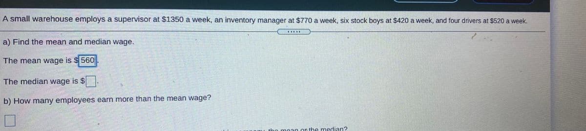 A small warehouse employs a supervisor at $1350 a week, an inventory manager at $770 a week, six stock boys at $420 a week, and four drivers at $520 a week.
三
a) Find the mean and median wage.
The mean wage is $ 560
The median wage is $
b) How many employees earn more than the mean wage?
the me
orthe median?
