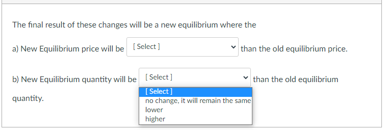The final result of these changes will be a new equilibrium where the
a) New Equilibrium price will be [Select]
than the old equilibrium price.
b) New Equilibrium quantity will be [ Select]
than the old equilibrium
[ Select ]
no change, it will remain the same
quantity.
lower
higher
