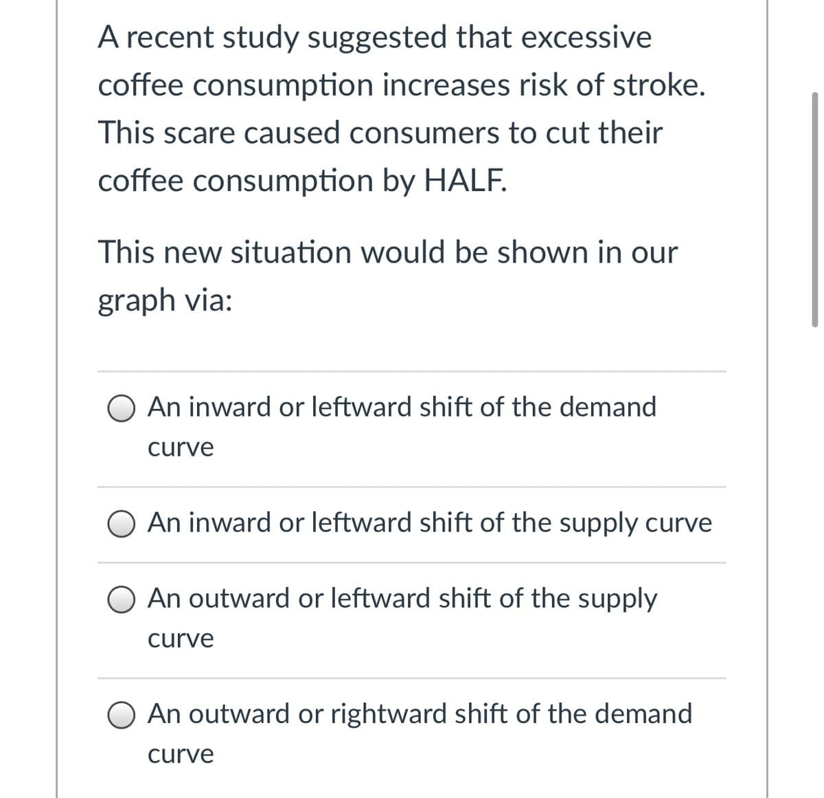 A recent study suggested that excessive
coffee consumption increases risk of stroke.
This scare caused consumers to cut their
coffee consumption by HALF.
This new situation would be shown in our
graph via:
O An inward or leftward shift of the demand
curve
O An inward or leftward shift of the supply curve
O An outward or leftward shift of the supply
curve
An outward or rightward shift of the demand
curve
