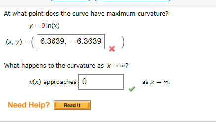 At what point does the curve have maximum curvature?
y = 9 In(x)
(x, y) = ( 6.3639, – 6.3639 )
What happens to the curvature as x - co?
x(x) approaches 0
as x - 0o.
Need Help?
Read It
